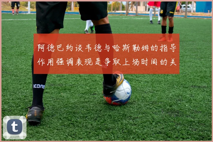阿德巴约谈韦德与哈斯勒姆的指导作用强调表现是争取上场时间的关键