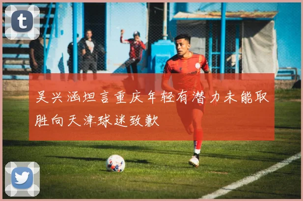 吴兴涵坦言重庆年轻有潜力未能取胜向天津球迷致歉