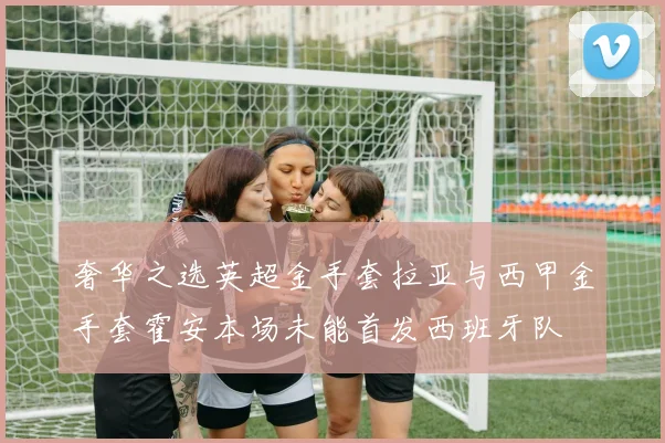 奢华之选英超金手套拉亚与西甲金手套霍安本场未能首发西班牙队