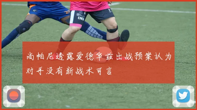 尚帕尼透露爱德华兹出战预案认为对手没有新战术可言
