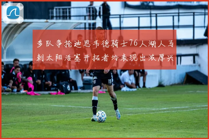 多队争抢迪恩韦德骑士76人湖人马刺太阳活塞开拓者均表现出浓厚兴趣
