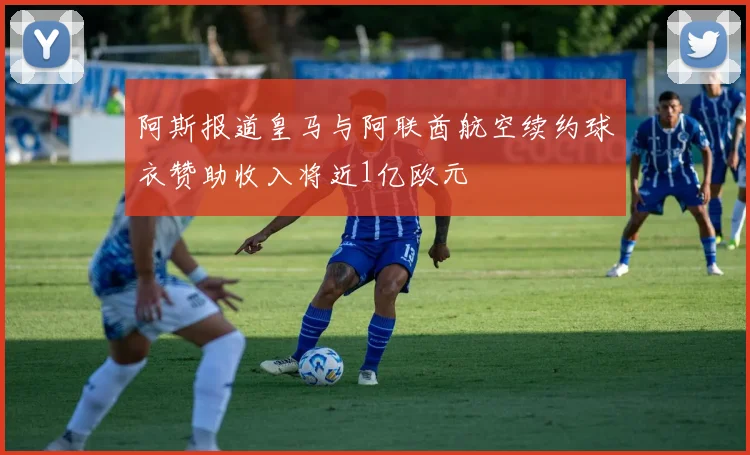 阿斯报道皇马与阿联酋航空续约球衣赞助收入将近1亿欧元