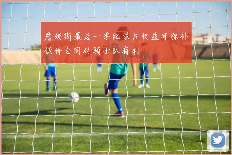 詹姆斯最后一季纪录片收益可弥补低价合同对骑士队有利