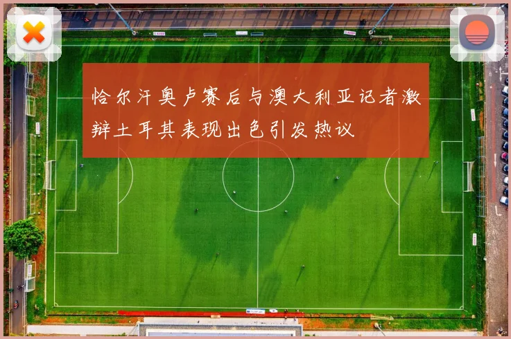 恰尔汗奥卢赛后与澳大利亚记者激辩土耳其表现出色引发热议