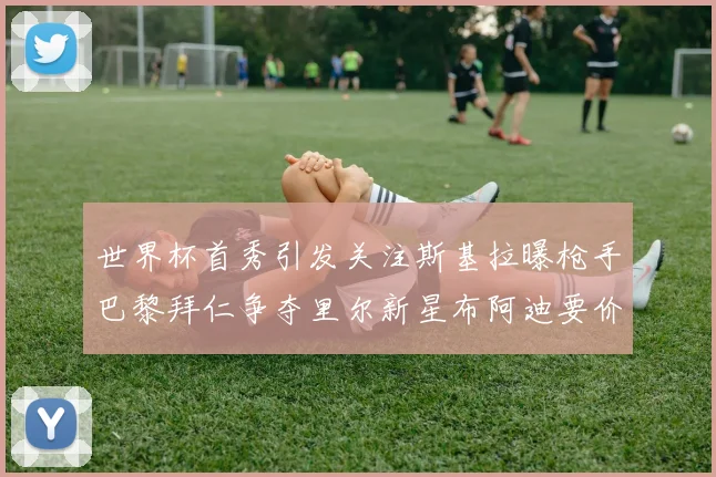 世界杯首秀引发关注斯基拉曝枪手巴黎拜仁争夺里尔新星布阿迪要价7000万欧