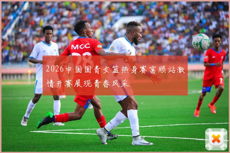2026中国国青女篮热身赛富顺站激情开赛展现青春风采