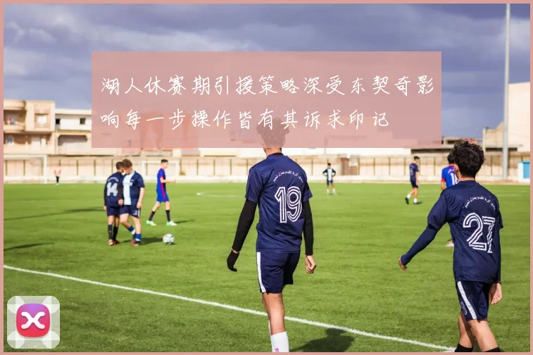 湖人休赛期引援策略深受东契奇影响每一步操作皆有其诉求印记