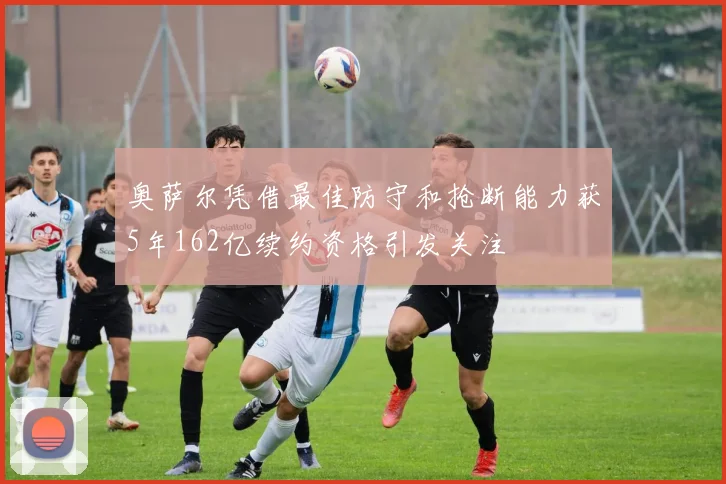 奥萨尔凭借最佳防守和抢断能力获5年162亿续约资格引发关注