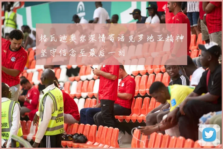 格瓦迪奥尔深情寄语克罗地亚精神坚守信念至最后一刻