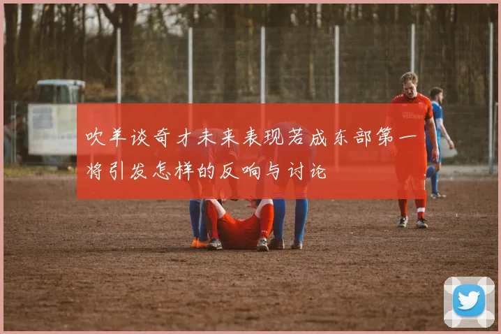 吹羊谈奇才未来表现若成东部第一将引发怎样的反响与讨论