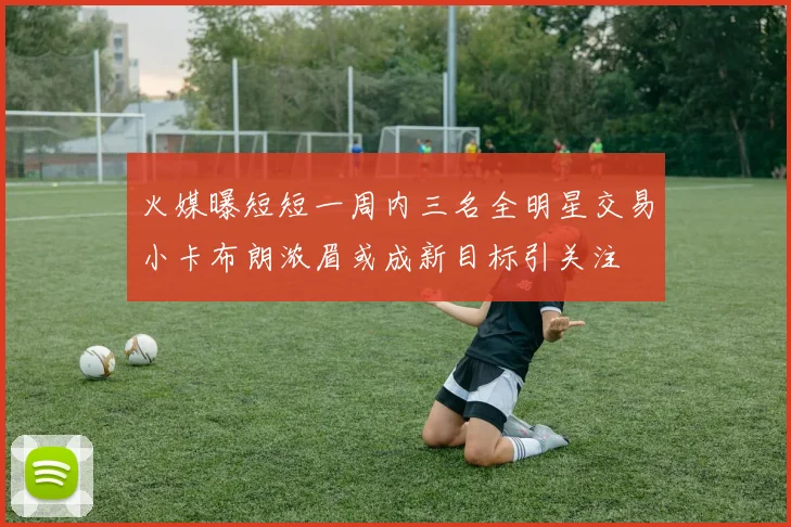 火媒曝短短一周内三名全明星交易小卡布朗浓眉或成新目标引关注